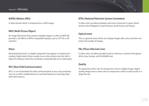 Page 231230
Appendix > Glossary
NTSC (National Television System Committee)
A video color encoding standard used most commonly in Japan, North 
America, the Philippines, South America, South Korea, and Taiwan.
Optical zoom
This is a general zoom which can enlarge images with a lens and does not 
reduce the quality of images.
PAL (Phase Alternate Line)
A video color encoding standard used in numerous countries throughout 
Africa, Asia, Europe, and the Middle East.
Quality
An expression of the rate of compression...