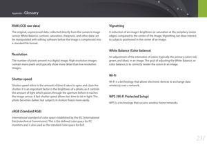 Page 232231
Appendix > Glossary
RAW (CCD raw data)
The original, unprocessed data, collected directly from the camera’s image 
sensor. White Balance, contrast, saturation, sharpness, and other data can 
be manipulated with editing software before the image is compressed into 
a standard file format.
Resolution
The number of pixels present in a digital image. High resolution images 
contain more pixels and typically show more detail than low resolution 
images.
Shutter speed
Shutter speed refers to the amount of...