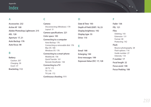 Page 234233
Appendix
A
Accessories  232
Active AF  100
Adobe Photoshop Lightroom  215
AEL  128
Aperture  17, 21
Auto Backup  176
Auto focus  98
B
Battery
Caution  207
Charging  39
Insert  37
Bracketing  112
C
Camera
Disconnecting (Windows)  179
Layout  31
Camera specifications  221
Color space  183
Connecting to a computer
Auto Backup  176
Connecting as removable disk  178
Mac OS  180
Windows OS  178
Connecting to a smart phone
MobileLink  156
Quick Transfer  161
Remote Viewfinder  158
Connecting to a TV
3D TV...