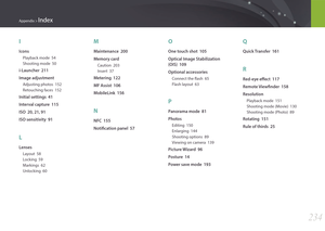 Page 235234
Appendix > Index
I
Icons
Playback mode  54
Shooting mode  50
i-Launcher  211
Image adjustment
Adjusting photos  152
Retouching faces  152
Initial settings  41
Interval capture  115
ISO  20, 21, 91
ISO sensitivity  91
L
Lenses
Layout  58
Locking  59
Markings  62
Unlocking  60
M
Maintenance  200
Memory card
Caution  203
Insert  37
Metering  122
MF Assist  106
MobileLink  156
N
NFC  155
Notification panel  57
O
One touch shot  105
Optical Image Stabilization  
(OIS)  109
Optional accessories
Connect the...