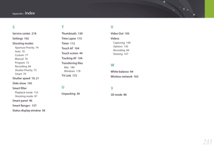 Page 236235
Appendix > Index
S
Service center  218
Settings  192
Shooting modes
Aperture Priority  74
Auto  70
Custom  77
Manual  76
Program  72
Recording  84
Shutter Priority  75
Smart  79
Shutter speed  19, 21
Slide show  145
Smart filter
Playback mode  153
Shooting mode  97
Smart panel  46
Smart Range+  137
Status display window  56
T
Thumbnails  139
Time Lapse  115
Timer  112
Touch AF  104
Touch screen  44
Tracking AF  104
Transferring files
Mac  180
Windows  178
TV Link  172
U
Unpacking  30
V
Video Out...