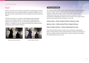 Page 2827
Concepts in Photography
Flash
Light is one of the most important components in photography. However, 
you will not always have enough of light in all situations. Making use of a 
flash allows you to compensate for the lack of light and create a variety of 
effects.
The flash, also known as a strobe or speed light, provides adequate 
exposure in low-light conditions. It is also useful in light-abundant 
situations. For example, you can use the flash to provide light when a 
subject is in shadow or use...
