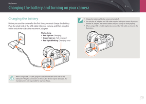 Page 40My Camera
39
Charging the battery and turning on your camera
Charging the battery
Before you use the camera for the first time, you must charge the battery. 
Plug the small end of the USB cable into your camera, and then plug the 
other end of the USB cable into the AC adapter.
Status lamp
• Red light on: Charging
• Green light on : Fully charged
• Red light blinking : Charging error
When using a USB 2.0 cable, plug the USB cable into the lower side of the 
USB port. If the plug connectors are forced,...