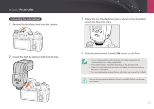 Page 66My Camera > Accessories
65
3 Rotate the hot-shoe fastening dial as shown in the illustration 
to lock the flash into place.
4 Slide the power switch towards ON to turn on the flash.
• You can capture a photo with a flash that is not fully charged, but it is 
recommended to use a fully charged flash.
• The available options may differ depending on the shooting mode.
• There is an interval between two bursts of the flash. Do not move until the 
flash fires a second time.
• For more details about optional...