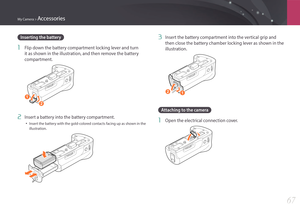 Page 68My Camera > Accessories
67
3 Insert the battery compartment into the vertical grip and 
then close the battery chamber locking lever as shown in the 
illustration.
12
Attaching to the camera
1 Open the electrical connection cover.
Inserting the battery
1 Flip down the battery compartment locking lever and turn 
it as shown in the illustration, and then remove the battery 
compartment.
1
2
2 Insert a battery into the battery compartment.
• Insert the battery with the gold-colored contacts facing up as...