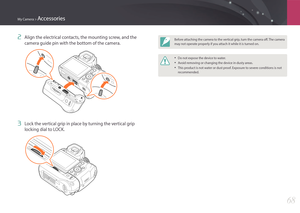 Page 69My Camera > Accessories
68
2 Align the electrical contacts, the mounting screw, and the 
camera guide pin with the bottom of the camera.
3 Lock the vertical grip in place by turning the vertical grip 
locking dial to LOCK.
Before attaching the camera to the vertical grip, turn the camera off. The camera 
may not operate properly if you attach it while it is turned on.
• Do not expose the device to water.
• Avoid removing or changing the device in dusty areas.
• This product is not water or dust proof....
