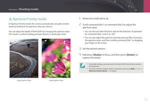 Page 75My Camera > Shooting modes
74
A Aperture Priority mode
In Aperture Priority mode, the camera automatically calculates shutter 
speed according to the aperture value you choose.
You can adjust the depth of field (DOF) by changing the aperture value. 
This mode is useful for taking portraits, flowers, or landscape shots.
Large Depth of FieldSmall Depth of Field
1 Rotate the mode dial to A.
2 Scroll command dial 1 or command dial 2 to adjust the 
aperture value.
• You can also set other functions and set...