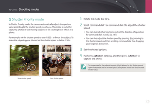 Page 76My Camera > Shooting modes
75
S Shutter Priority mode
In Shutter Priority mode, the camera automatically adjusts the aperture 
value according to the shutter speed you choose. This mode is useful for 
capturing photos of fast-moving subjects or for creating tracer effects in a 
photo.
For example, set the shutter speed to over 1/500 s to freeze the subject. To 
make the subject appear blurred set the shutter speed to below 1/30 s.
Slow shutter speedFast shutter speed
1 Rotate the mode dial to S.
2 Scroll...