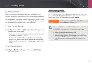 Page 77My Camera > Shooting modes
76
M Manual mode
Manual mode lets you adjust the shutter speed and aperture value 
manually. In this mode, you can fully control the exposure of your photos.
This mode is useful in controlled shooting environments, such as a studio, 
or when it is necessary to fine-tune camera settings. The Manual mode is 
also recommended for shooting night scenes or fireworks.
1 Rotate the mode dial to M.
2 Scroll command dials 1 and 2 to adjust the shutter speed and 
aperture value,...