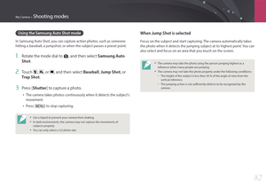 Page 83My Camera > Shooting modes
82
Using the Samsung Auto Shot mode
In Samsung Auto Shot, you can capture action photos, such as someone 
hitting a baseball, a jumpshot, or when the subject passes a preset point.
1 Rotate the mode dial to s, and then select Samsung Auto 
Shot.
2 Touch , , or , and then select  Baseball, Jump Shot , or 
Trap Shot.
3 Press [Shutter] to capture a photo.
• The camera takes photos continuously when it detects the subject's 
movement.
• Press [m] to stop capturing.
• Use a...