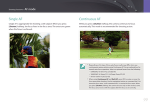 Page 10099
Shooting Functions > AF mode
Single AF
Single AF is appropriate for shooting a still subject. When you press 
[Shutter] halfway, the focus fixes in the focus area. The area turns green 
when the focus is achieved.
Continuous AF
While you press [Shutter] halfway, the camera continues to focus 
automatically. This mode is recommended for shooting action.
• Depending on the type of lens, auto focus results may differ when you 
continuously capture photos using Continuous AF. Use an optional lens for...