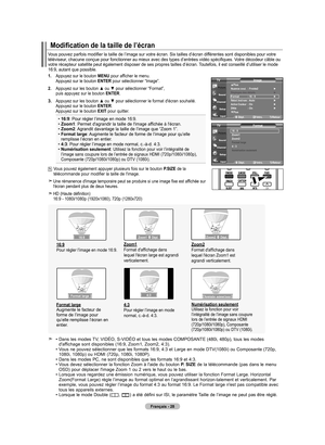 Page 120
Français - 28
Vous pouvez parfois modifier la taille de l’image sur votre écran. Six tailles d’écran différentes sont disponibles pour votre téléviseur, chacune conçue pour fonctionner au mieux avec des types d’entrées vidéo spécifiques. Votre décodeur câble ou votre récepteur satellite peut également disposer de ses propres t\
ailles d’écran. Toutefois, il est conseillé d’utiliser le mode 16:9, autant que possible.
Modification de la taille de l’écran
1. Appuyez sur le bouton MENU pour afficher le...