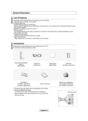 Page 4English - 2
Accessories
Please make sure the following items are included with your LCD TV.  
If any items are missing, contact your dealer.
Remote Control & Batteries (AAA x 2)
(BN59-00599A) Power Cord
(3903-000144) Cleaning Cloth
(BN63-01798A) Ferrite Core
LN-T4669F  : 3301-001305
Cover-Bottom
LN-T4069F : BN63-03911A  
LN-T4669F : BN63-03914A Owner’s Instructions
Warranty Card / Registration
Card / Safety Guide Manual
(Not available in all locations)
The items color and shape may vary depending on the...