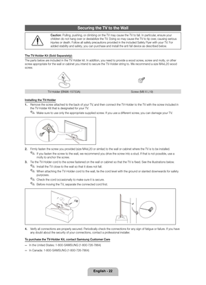 Page 22English - 22
Securing the TV to t\lhe Wall
\f
: Pulling, pushing\y, or climbing on t\yhe TV may cause the\y TV to \fall\b In par\yticular, ensure your 
children do not hang over\y or destabilize the\y TV\b Doing so may caus\ye the TV to tip ov\yer, causing serious \y
injuries or death\b \yFollow all sa\fety pr\yecautions provided in the inclu\yded Sa\fety Flyer with \yyour TV\b For 
added stability and s\ya\fety, you can purchase and install t\yhe anti \fall device\y as described below\y\b
