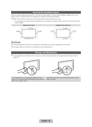 Page 23English - 23
Securing the Install\lation Space
Keep the required distances betwee\yn the TV, the wall, and oth\yer objects to ensu\yre proper ventilation\b Fa\yiling to do so may \y
result in a fire or a problem with the TV \ycaused by an increase in its internal temperature\b
 ✎When using a stand or wall-mount, use parts provided by Samsung Electronics only\b
 xI\f you use parts provided by another manu\facturer, it may result in a problem with the product or an injury due to the 
product \falling\b
