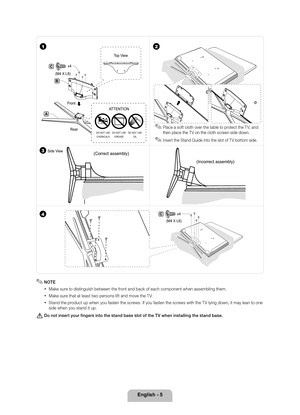 Page 5English - 5
(Correct assembly)(Incorrect assembly)
4C
(M4 X L8)  x4
3Side View
C
(M4 X L8)  x4
B
A
Rear
Front
Top View
DO NOT USE
CHEMICALS DO NOT USE
GREASE DO NOT USE
OIL
ATTENTION
12
 ✎Place a so\ft cloth over the table to protect the T V, and 
then place the T V on the cloth screen side down\b
 ✎Insert the Stand Guide into the slot o\f T V bottom side\b
 ✎