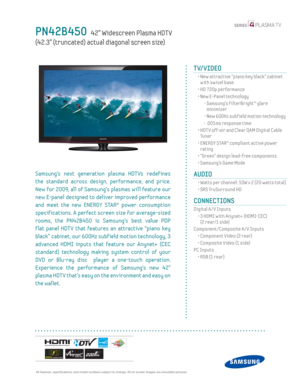 Page 1  All features, specifi cations, and model numbers subject to change. All on screen images are simulated pictures.
PN42B450   42” Widescreen Plasma HDT V   
(42.3” (truncated) actual diagonal screen size)
TV/VIDEO      
  •  New attractive “piano key black” cabinet 
with swivel base
  • HD 720p performance
  •  New E-Panel technology
    -  Samsung’s FilterBright™ glare 
minimizer
    - New 600Hz subf ield motion technology
    - .001ms response time
  •  HDT V off-air and Clear QAM Digital Cable 
Tu n e...