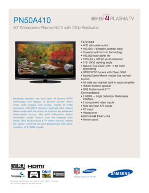 Page 1All features, specifications, and model numbers subject to change.
All on screen images are simulated pictures.
Samsung presents the next level of plasma HDTV
technology and design. A 50-inch screen offers
crisp, bold images and colors, thanks to 720p 
resolution, 100,000:1 dynamic contrast ratio. Select
Game mode with the touch of a button for advanced
video-game action; the ACE silhouette editor 
eliminates visual “noise” from the deepest dark
tones. SRS TruSurround XT™ offers natural, lifelike
HD...