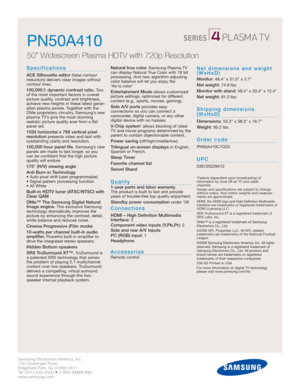 Page 2Samsung Electronics America, Inc.
105 Challenger Road
Ridgefield Park, NJ 07660-0511
Tel (201) 229-4000 • 1-800-SAMSUNG
www.samsung.com
PN50A410  
50” Widescreen Plasma HDTV with 720p Resolution
Specifications
ACE Silhouette editor(false contour 
reduction) delivers clear images without 
contour lines.
100,000:1 dynamic contrast ratio.Tw o
of the most important factors in overall
picture quality, contrast and brightness,
achieve new heights in these latest gener-
ation plasma panels. Together with the...