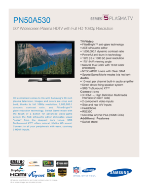 Page 1All features, specifications, and model numbers subject to change.
All on screen images are simulated pictures.
OFFICIAL HDTV OF THE NFL
HD excitement comes to life with Samsung’s 50-inch
plasma television. Images and colors are crisp and
bold, thanks to full 1080p resolution, 1,000,000:1
dynamic contrast ratio, and FilterBright™ 
glare reduction technology. Select Game mode with
the touch of a button for advanced video-game
action; the ACE silhouette editor eliminates visual
“noise” from the deepest...