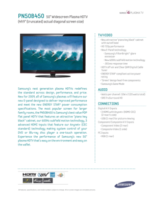 Page 1  All features, specifi cations, and model numbers subject to change. All on screen images are simulated pictures.
PN50B450   50” Widescreen Plasma HDT V   
(49.9” (truncated) actual diagonal screen size)
TV/VIDEO      
  •  New attractive “piano key black” cabinet 
with swivel base
  • HD 720p performance
  •  New E-Panel technology
    -  Samsung’s FilterBright™ glare 
minimizer
    - New 600Hz subf ield motion technology
    - .001ms response time
  •  HDT V off-air and Clear QAM Digital Cable 
Tu n e...