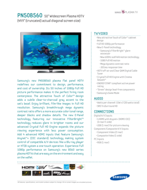 Page 1  All features, specifi cations, and model numbers subject to change. All on screen images are simulated pictures.
PN50B560   50” Widescreen Plasma HDT V
(49.9” (truncated) actual diagonal screen size)
TV/VIDEO
  •  New attractive Touch of Color™ cabinet 
design
  • Full HD 1080p performance
  •  New E-Panel technology
    -  Samsung’s FilterBright™ glare 
minimizer
    - New 600Hz subf ield motion technology
    - 1080 Full HD motion
    -  Mega dynamic contrast ratio
    - .001ms response time
  •  HDT...