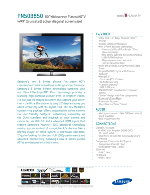 Page 1
 All features, specifi cations, and model numbers subject to change. All on screen images are simulated pictures.
PN50B850   50” Widescreen Plasma HDT V
(49.9” (truncated) actual diagonal screen size)
TV/VIDEO
  •  Ultra Slim (1.2” deep) Touch of Color™  design
  • Full HD 1080p performance
  •  New E-Panel adanced technology
    -  Samsung’s Ultra FilterBright™ Plus  glare minimizer
    - New 600Hz subf ield motion technology
    - 1080 Full HD motion
    -  Mega dynamic contrast ratio
    - .001ms...