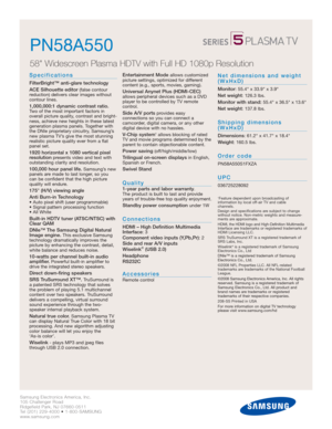 Page 2Samsung Electronics America, Inc.
105 Challenger Road
Ridgefield Park, NJ 07660-0511
Tel (201) 229-4000 • 1-800-SAMSUNG
www.samsung.com
PN58A550
58 Widescreen Plasma HDTV with Full HD 1080p Resolution 
Specifications
FilterBright™ anti-glare technology
ACE Silhouette editor
(false contour 
reduction) delivers clear images without 
contour lines.
1,000,000:1 dynamic contrast ratio.Two of the most important factors in
overall picture quality, contrast and bright-
ness, achieve new heights in these latest...