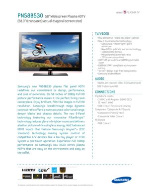 Page 1  All features, specifi cations, and model numbers subject to change. All on screen images are simulated pictures.
PN58B530   58” Widescreen Plasma HDT V
(58.0” (truncated) actual diagonal screen size)
TV/VIDEO
  •  New attractive “piano key black” cabinet 
  •  New E-Panel adanced technology
    -  Samsung’s FilterBright™ glare 
minimizer
    - New 600Hz subf ield motion technology
    - 1080 Full HD motion
    -  Mega dynamic contrast ratio
    - .001ms response time
  •  HDT V off-air and Clear QAM...