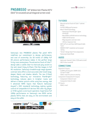 Page 1 All features, specifi cations, and model numbers subject to change. All on screen images are simulated pictures.
PN58B550   58” Widescreen Plasma HDT V
(58.0” (truncated) actual diagonal screen size)
TV/VIDEO
  •  New attractive Touch of Color™ cabinet  design
  • Full HD 1080p performance
  •  New E-Panel technology
    -  Samsung’s FilterBright™ glare  minimizer
    - New 600Hz subf ield motion technology
    - 1080 Full HD motion
    - Mega dynamic contrast ratio
    - .001ms response time
  •  HDT V...