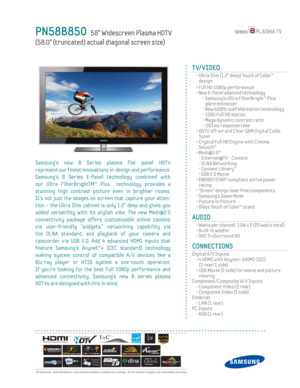 Page 1
 All features, specifi cations, and model numbers subject to change. All on screen images are simulated pictures.
PN58B850   58” Widescreen Plasma HDT V
(58.0” (truncated) actual diagonal screen size)
TV/VIDEO
  •  Ultra Slim (1.2” deep) Touch of Color™  design
  • Full HD 1080p performance
  •  New E-Panel adanced technology
    -  Samsung’s Ultra FilterBright™ Plus  glare minimizer
    - New 600Hz subf ield motion technology
    - 1080 Full HD motion
    -  Mega dynamic contrast ratio
    - .001ms...