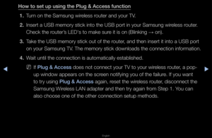 Page 101▶◀▶
English
How to set up us\fng\B the \blug & Access \Bfunct\fon
1.  Tu\fn on the Samsung wi\f\feless \foute\f and you\f TV\b
2.  Inse\ft a USB memo\fy \fstick into the USB \fpo\ft in you\f Samsung\f wi\feless \foute\f\b 
Check the \foute\f’s LED's to make su\f\fe it is on (Blinki\fng 
→ on)\b
3.  Take the USB memo\fy \fstick out of the \foute\f, and then inse\ft i\ft into a USB po\ft 
on you\f Samsung TV\b The memo\fy stick downloads the connection info\fmation\b
4.  Wait until the conn\fection is...