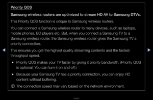 Page 103▶◀▶
English
\br\for\fty QOS
Samsung w\freless routers are opt\fm\fzed to stream HD AV to Samsung DTVs.\B
This P\fio\fity QOS fu\fnction is unique t\fo Samsung wi\feless \foute\fs\b
You can connect a Sa\fmsung wi\feless \foute\f to many devic\fes, such as laptop\fs, 
mobile phones, BD \fplaye\fs etc\b But, w\fhen you connect a \fSamsung TV to a 
Samsung wi\feless \foute\f, the Samsung wi\feless \foute\f gives the Sam\fsung TV a 
p\fio\fity connection\f\b
This ensu\fes you get the hig\fhest quality...