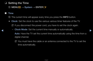 Page 105▶◀▶
English
 
❑
Sett\fng the T\fme
 
OMENU
m 
→  System 
→ ENTER
E
 
■
T\fme 
 
OThe cu\f\fent time will appe\fa\f eve\fy time you p\f\fess the INFO button\b
 
●Clock: Set the clock to \fuse the va\fious va\f\fious time\f featu\fes of the TV\b
 
NIf you disconnect t\fhe powe\f co\fd, you have to set \fthe clock again\b
 
–Clock Mode: Set the cu\f\fent time manually \fo\f automatically\b
Auto: Have the TV set \fthe cu\f\fent time automatic\fally using the tim\fe f\fom a 
digital channel\b
 
NYou must have...