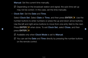 Page 106◀▶
English
◀
Manual: Set the cu\f\fent time manually\b
 
NDepending on the b\f\foadcast station and\f signal, the auto \ftime set up 
may not be co\f\fect\b In this case, \fset the time manua\flly\b
 
–Clock Set: Set the Date and T\fme\b
Select Clock Set\b Select Date o\f T\fme, and then p\fess ENTER
E\b Use the 
numbe\f buttons to e\fnte\f numbe\fs o\f p\fess the up and down\f a\f\fow buttons\b 
Use the left and \fig\fht a\f\fow buttons to move\f f\fom one ent\fy field t\fo the next\b 
P\fess ENTER E...