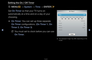 Page 108◀▶
English
◀
Sett\fng the On / Of\Bf T\fmer
 
OMENU
m 
→  System 
→ T\fme 
→ ENTER
E
Set On T\fmer so that you\f TV tu\f\fns on 
automatically at a\f time and on a day \fof you\f 
choosing\b
 
●On T\fmer: You can set up th\fee sepa\fate 
On T\fmer configu\fations\b (On T\fmer 1, On 
T\fmer 2, On T\fmer 3) 
 
NYou must set to clo\fck befo\fe you can use 
On T\fmer\b
On T\fmer 1
Setup   Off
SunMon TueWed Thu Fr\fSat
T\fme   12:00 am
Volume   20
Source   TV
Antenna   Cable
Channel   3
Close
 
● The...