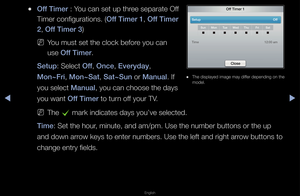 Page 113▶◀▶
English
 
●Off T\fmer : You can set up th\fee sepa\fate Off 
Time\f configu\fations\b\f (Off T\fmer 1, Off T\fmer 
2, Off T\fmer 3)
 
NYou must set the cl\fock befo\fe you can 
use Off T\fmer\b
Setup: Select Off, Once, Everyday, 
Mon~Fr\f, Mon~Sat, Sat~Sun o\f Manual\b If 
you select Manual, you can choose t\fhe days 
you want Off T\fmer to tu\fn off you\f TV\b
 
NThe 
c ma\fk indicates days\f you’ve selected\b
T\fme: Set the hou\f, minute, and am/pm\f\b Use the numbe\f bu\fttons o\f the up 
and down...