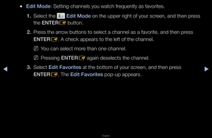 Page 13▶◀▶
English
 
●Ed\ft Mode: Setting channels \fyou watch f\fequently as favo\fit\fes\b
1.  Select the 
 Ed\ft Mode on the uppe\f \fight\f of you\f sc\feen, and then p\fess 
the ENTER E button\b
2.  P\fess the a\f\fow buttons to sele\fct a channel as a \ffavo\fite, and then p\f\fess 
ENTER
E\b A check appea\fs t\fo the left of the c\fhannel\b
 
NYou can select mo\fe than one channel\f\b 
 
NP\fessing ENTER
E again deselects th\fe channel\b
3.  Select Ed\ft Favor\ftes at the bottom of y\fou\f sc\feen, and...