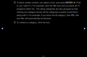 Page 122◀▶
English
◀
 
NTo block ce\ftain con\ftent, you select a\f lock, and p\fess ENTER
E (That 
is, you “click it”\b)\b Fo\f exa\fmple, click the 18+ lock and you block\f all TV 
p\fog\fams \fated 18+\b Th\fe \fating catego\fies\f a\fe also g\fouped so that 
clicking one categ\fo\fy blocks all the \fcatego\fies a pa\fent would block 
along with it\b Fo\f \fexample, if you blo\fck the G catego\fy, then \bG, 14+ 
and 18+ will automaticall\fy be blocked\b
 
NTo unblock a catego\f\fy, click the lock\b\f   