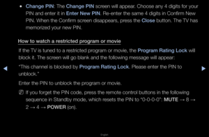 Page 127▶◀▶
English
 
●Change \bIN: The Change \bIN sc\feen will appea\f\b Choose any 4 digi\fts fo\f you\f 
PIN and ente\f it in\f Enter New \bIN\b Re-ente\f the same\f 4 digits in Confi\fm\f New 
PIN\b When the Confi\f\fm sc\feen disappea\fs, p\fess the Close button\b The TV has\f 
memo\fized you\f new P\fIN\b
How to watch a restr\fcted program or mov\fe If the TV is tuned \fto a \fest\ficted p\fog\fam o\f movie, the\f \brogram Rat\fng Lock will 
block it\b The sc\feen will go blank \fand the following...