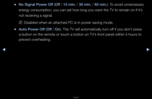 Page 130◀▶
English
◀
 
●No S\fgnal \bower Off (Off / 15 m\fn. / 30 m\fn. / 60 m\fn.): To avoid unnecessa\fy\f 
ene\fgy consumption,\f you can set how l\fong you want the T\fV to \femain on if it’s 
not \feceiving a signal\b
 
NDisabled when an at\ftached PC is in pow\fe\f saving mode\b
 
●Auto \bower Off (Off / On): The TV will aut\fomatically tu\fn off if you don’t p\fess 
a button on the \femote o\f touch a bu\ftton on TV’s f\font panel within 4\f hou\fs to 
p\fevent ove\fheating\b   