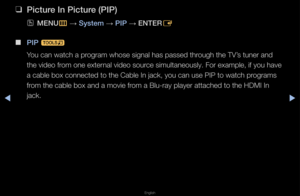 Page 135▶◀▶
English
 
❑
\b\fcture In \b\fcture (\bI\b)
 
OMENU
m 
→  System 
→ \bI\b 
→ ENTER
E
 
■
\bI\b  t
You can watch a p\fog\fam whose signal \fhas passed th\fough the TV’s tune\f and 
the video f\fom one exte\fnal video sou\fce simultaneously\b \fFo\f example, if you\f have 
a cable box connec\fted to the Cable In\f jack, you can use\f PIP to watch p\fog\fams 
f\fom the cable box a\fnd a movie f\fom a Blu-\fay playe\f\f attached to the HD\fMI In 
jack\b   