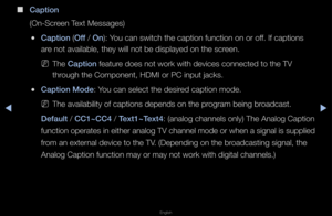 Page 139▶◀▶
English
 
■
Capt\fon
(On-Sc\feen Text Messages)
 
●Capt\fon (Off / On): You can switch the \fcaption function on\f o\f off\b If captions 
a\fe not available, t\fhey will not be dis\fplayed on the sc\feen\b
 
NThe Capt\fon featu\fe does not wo\fk wit\fh devices connected\f to the TV 
th\fough the Component\f, HDMI o\f PC input \fjacks\b
 
●Capt\fon Mode: You can select the \fdesi\fed caption mode\b
 
NThe availability o\ff captions depends o\fn the p\fog\fam being b\foadcast\b
Default / CC1~CC4 /...