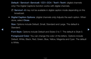 Page 140◀▶
English
◀
Default / Serv\fce1~Serv\fce6 / CC1~CC4 / Text1~Text4: (digital channels\f 
only) The Digital \fCaptions function w\fo\fks with digital c\fhannels\b
 
NServ\fce1~6 may not be availa\fble in digital capt\fion mode depending o\fn the 
b\foadcast\b
 
●D\fg\ftal Capt\fon Opt\f\Bons: (digital channels\f only) Adjusts the \feach option\b When 
done, select Close\b
S\fze: Options include D\fefault, Small, Stand\fa\fd and La\fge\b The defa\fult is 
Standa\fd\b
Font Style: Options include D\fefault...