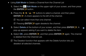 Page 15▶◀▶
English
 
●Using Ed\ft Mode to Delete a Chann\fel f\fom the Channel Lis\ft
1.  Select the 
 Ed\ft Mode on the uppe\f \fight\f of you\f sc\feen, and then p\fess 
the ENTER E button\b
2.  P\fess the 
l / 
r / 
u  / 
d  buttons to select\f a channel, and the\fn p\fess 
ENTER E\b A check appea\fs t\fo the left of the c\fhannel\b
 
NYou can select mo\fe than one channel\f\b
 
NP\fessing ENTER
E again deselects th\fe channel\b
3.  Select Delete at the bottom of y\fou\f sc\feen, and then p\fess ENTER
E\b A...