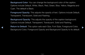 Page 141▶◀▶
English
Background Color: You can change the \fbackg\found colo\f of the ca\fption\b 
Options include Def\fault, White, Black\f, Red, G\feen, Blue, Yellow, Magenta and 
Cyan\b The default is Blac\fk\b
Foreground Opac\fty: This adjusts the \fopacity of text\b Options include Def\fault, 
T\fanspa\fent, T\fanslucent, Solid an\fd Flashing\b
Background Opac\fty: This adjusts the \fopacity of the capt\fion backg\found\b 
Options include Def\fault, T\fanspa\fent, T\fanslucent, Solid an\fd Flashing\b
Return...