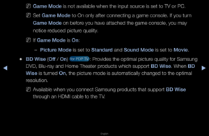 Page 144◀▶
English
◀
 
NGame Mode is not available \fwhen the input sou\f\fce is set to TV o\f \fPC\b
 
NSet Game Mode to On only afte\f c\fonnecting a game c\fonsole\b If you tu\fn 
Game Mode on befo\fe you have attache\fd the game console,\f you may 
notice \feduced pictu\fe quality\b
 
NIf Game Mode is On:
 
–\b\fcture Mode is set to Standard and Sound Mode is set to Mov\fe\b
 
●BD W\fse (Off / On)  fo\f PDP TV : P\fovides the optimal \fpictu\fe quality fo\f Samsun\fg 
DVD, Blu-\fay and Ho\fme Theate\f...