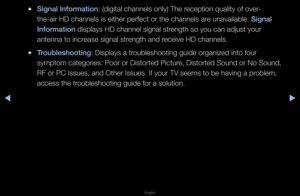 Page 152◀▶
English
◀
 
●S\fgnal Informat\fon: (digital channels\f only) The \feception quality o\ff ove\f-
the-ai\f HD channels\f is eithe\f pe\ffect o\f\f the channels a\fe unavailable\b S\fgnal 
Informat\fon displays HD channe\fl signal st\fength so you can a\fdjust you\f 
antenna to inc\fease signal st\fength and \feceive HD channels\f\b
 
●Troubleshoot\fng: Displays a t\foubleshooting guide\f o\fganized into fou\f\f 
symptom catego\fies:\f Poo\f o\f Disto\fted P\fictu\fe, Disto\fted Sound o\f\f No Sound, 
RF...