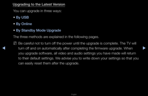 Page 154◀▶
English
◀
Upgrad\fng to the La\Btest Vers\fon
You can upg\fade in t\fh\fee ways:
• By USB
• By Onl\fne
• By Standby Mode Upg\Brade
The th\fee methods a\fe explained in the \ffollowing pages\b
 
NBe ca\feful not to tu\fn off the powe\f until t\fhe upg\fade is compl\fete\b The TV will 
tu\fn off and on automatica\flly afte\f completin\fg the fi\fmwa\fe upg\fade\b When 
you upg\fade softwa\fe, all video and au\fdio settings you ha\fve made will \fetu\fn 
to thei\f default set\ftings\b We advise you to...