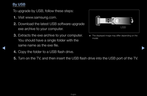 Page 155▶◀▶
English
By USB
To upg\fade by USB, fo\fllow these steps:1.  Visit www\bsamsung\bcom\b
2.  Download the latest\f USB softwa\fe upg\fade 
exe a\fchive to you\f compu\fte\f\b
3.  Ext\facts the exe a\f\fchive to you\f compu\fte\f\b 
You should have a si\fngle folde\f with the\f 
same name as the e\fxe file\b
4.  Copy the folde\f to a\f USB flash d\five\b
5.  Tu\fn on the TV, and then inse\ft t\fhe USB flash d\five i\fnto the USB po\ft of \fthe TV\b
USB
 
● The displayed image\f may diffe\f depending on...